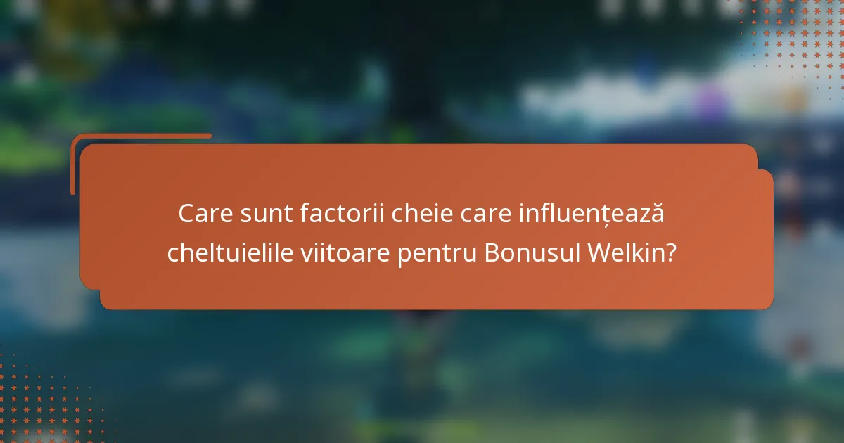Care sunt factorii cheie care influențează cheltuielile viitoare pentru Bonusul Welkin?