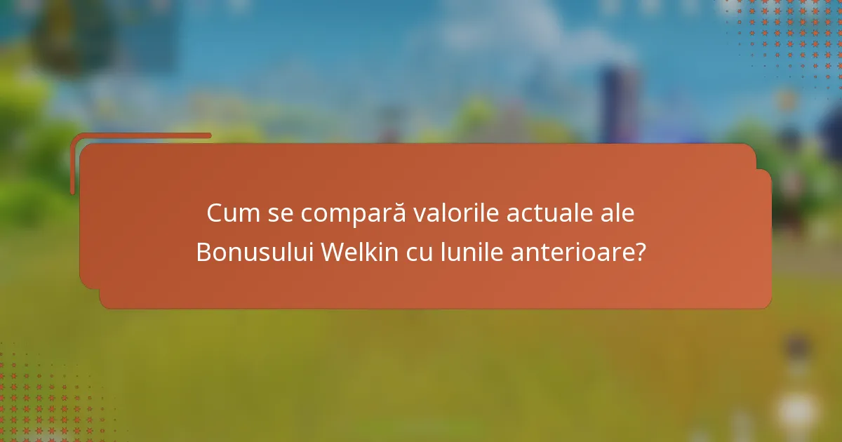 Cum se compară valorile actuale ale Bonusului Welkin cu lunile anterioare?